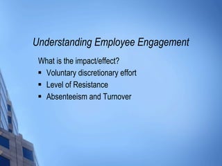 Understanding Employee Engagement What is the impact/effect? Voluntary discretionary effort Level of Resistance Absenteeism and Turnover 