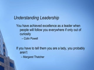 Understanding Leadership You have achieved excellence as a leader when people will follow you everywhere if only out of curiosity –  Colin Powell If you have to tell them you are a lady, you probably aren’t  –  Margaret Thatcher 