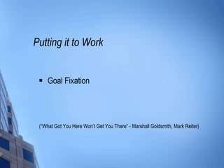 Putting it to Work Goal Fixation (“What Got You Here Won’t Get You There” - Marshall Goldsmith, Mark Reiter) 