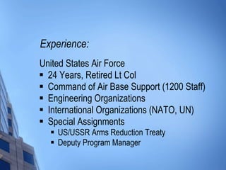 Experience: United States Air Force 24 Years, Retired Lt Col Command of Air Base Support (1200 Staff) Engineering Organizations International Organizations (NATO, UN) Special Assignments US/USSR Arms Reduction Treaty Deputy Program Manager 