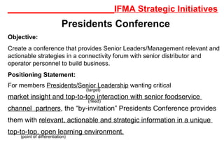 ______________________IFMA Strategic Initiatives
Presidents Conference
Objective:
Create a conference that provides Senior Leaders/Management relevant and
actionable strategies in a connectivity forum with senior distributor and
operator personnel to build business.
Positioning Statement:
For members Presidents/Senior Leadership wanting critical
market insight and top-to-top interaction with senior foodservice
channel partners, the “by-invitation” Presidents Conference provides
them with relevant, actionable and strategic information in a unique
top-to-top, open learning environment.
(target)
(need)
(point of differentiation)
 