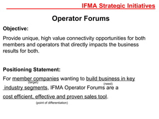 Operator Forums
Objective:
Provide unique, high value connectivity opportunities for both
members and operators that directly impacts the business
results for both.
Positioning Statement:
For member companies wanting to build business in key
industry segments, IFMA Operator Forums are a
cost efficient, effective and proven sales tool.
(need)
(target)
(point of differentiation)
 