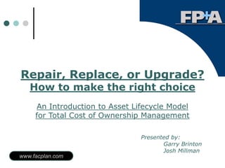 Repair, Replace, or Upgrade?
   How to make the right choice
     An Introduction to Asset Lifecycle Model
     for Total Cost of Ownership Management

                                Presented by:
                                       Garry Brinton
                                       Josh Millman
www.facplan.com
 