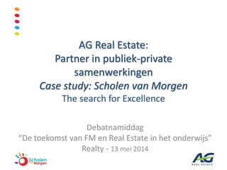 AG Real Estate:
Partner in publiek-private
samenwerkingen
Case study: Scholen van Morgen
The search for Excellence
Debatnamiddag
“De toekomst van FM en Real Estate in het onderwijs”
Realty - 13 mei 2014
1
 