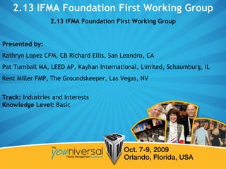 2.13 IFMA Foundation First Working Group 2.13 IFMA Foundation First Working Group Presented by:   Kathryn Lopez CFM, CB Richard Ellis, San Leandro, CA  Pat Turnball MA, LEED AP, Kayhan International, Limited, Schaumburg, IL Kent Miller FMP, The Groundskeeper, Las Vegas, NV Track:  Industries and Interests Knowledge Level:  Basic  