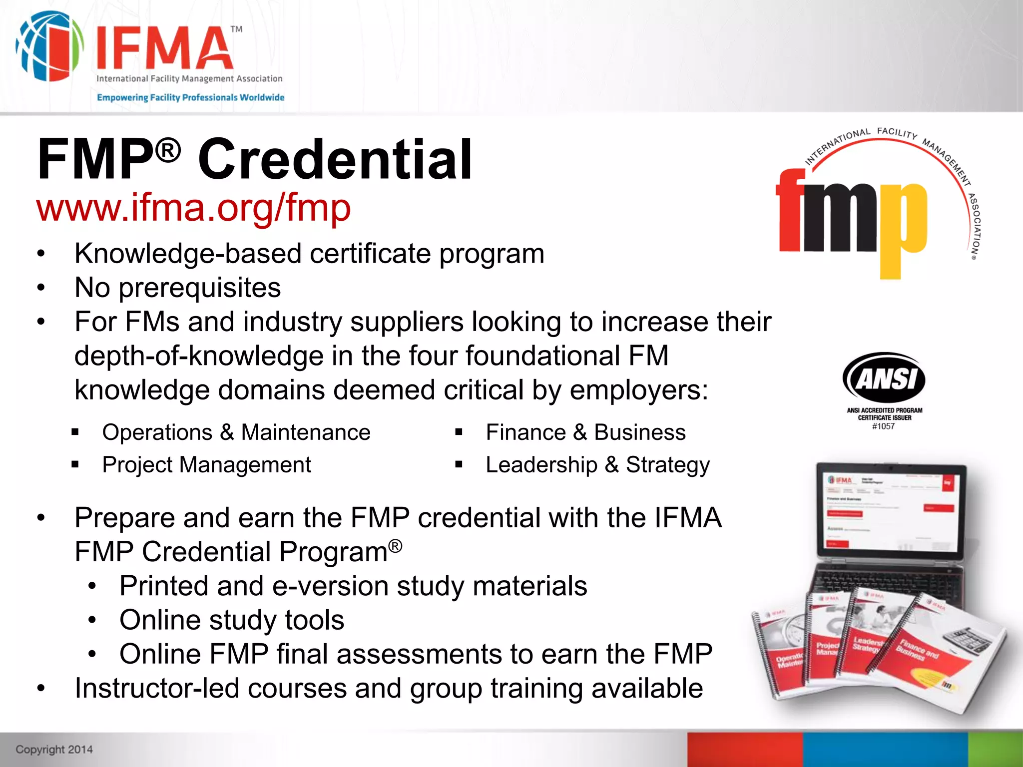 FMP® Credential
www.ifma.org/fmp
• Knowledge-based certificate program
• No prerequisites
• For FMs and industry suppliers looking to increase their
depth-of-knowledge in the four foundational FM
knowledge domains deemed critical by employers:
 Operations & Maintenance  Finance & Business
 Project Management  Leadership & Strategy
• Prepare and earn the FMP credential with the IFMA
FMP Credential Program®
• Printed and e-version study materials
• Online study tools
• Online FMP final assessments to earn the FMP
• Instructor-led courses and group training available
 