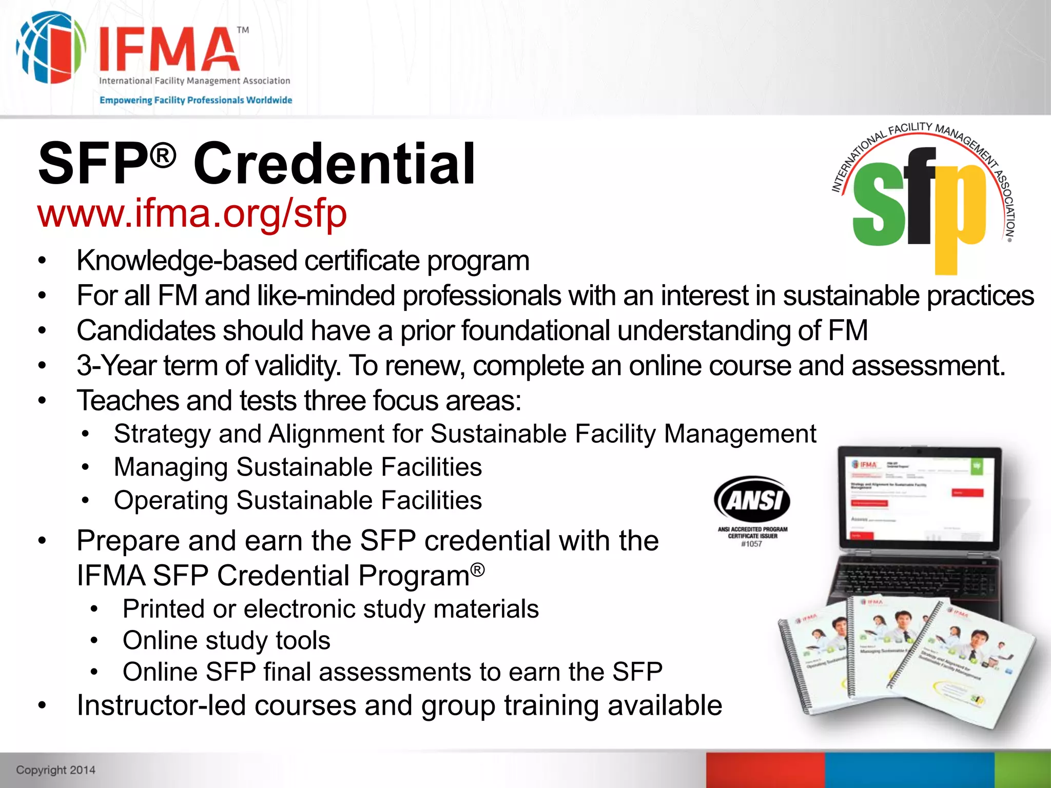 SFP® Credential
www.ifma.org/sfp
• Knowledge-based certificate program
• For all FM and like-minded professionals with an interest in sustainable practices
• Candidates should have a prior foundational understanding of FM
• 3-Year term of validity. To renew, complete an online course and assessment.
• Teaches and tests three focus areas:
• Strategy and Alignment for Sustainable Facility Management
• Managing Sustainable Facilities
• Operating Sustainable Facilities
• Prepare and earn the SFP credential with the
IFMA SFP Credential Program®
• Printed or electronic study materials
• Online study tools
• Online SFP final assessments to earn the SFP
• Instructor-led courses and group training available
 