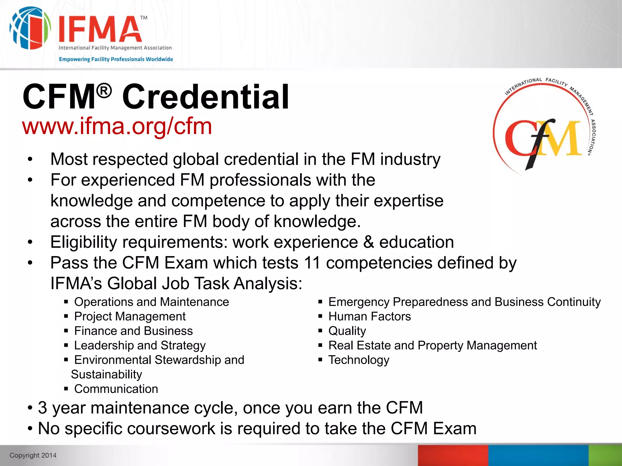 • Most respected global credential in the FM industry
• For experienced FM professionals with the
knowledge and competence to apply their expertise
across the entire FM body of knowledge.
 Operations and Maintenance
 Project Management
 Finance and Business
 Leadership and Strategy
 Environmental Stewardship and
Sustainability
 Communication
 Emergency Preparedness and Business Continuity
 Human Factors
 Quality
 Real Estate and Property Management
 Technology
• Eligibility requirements: work experience & education
• Pass the CFM Exam which tests 11 competencies defined by
IFMA’s Global Job Task Analysis:
• 3 year maintenance cycle, once you earn the CFM
• No specific coursework is required to take the CFM Exam
CFM®
Credential
www.ifma.org/cfm
 
