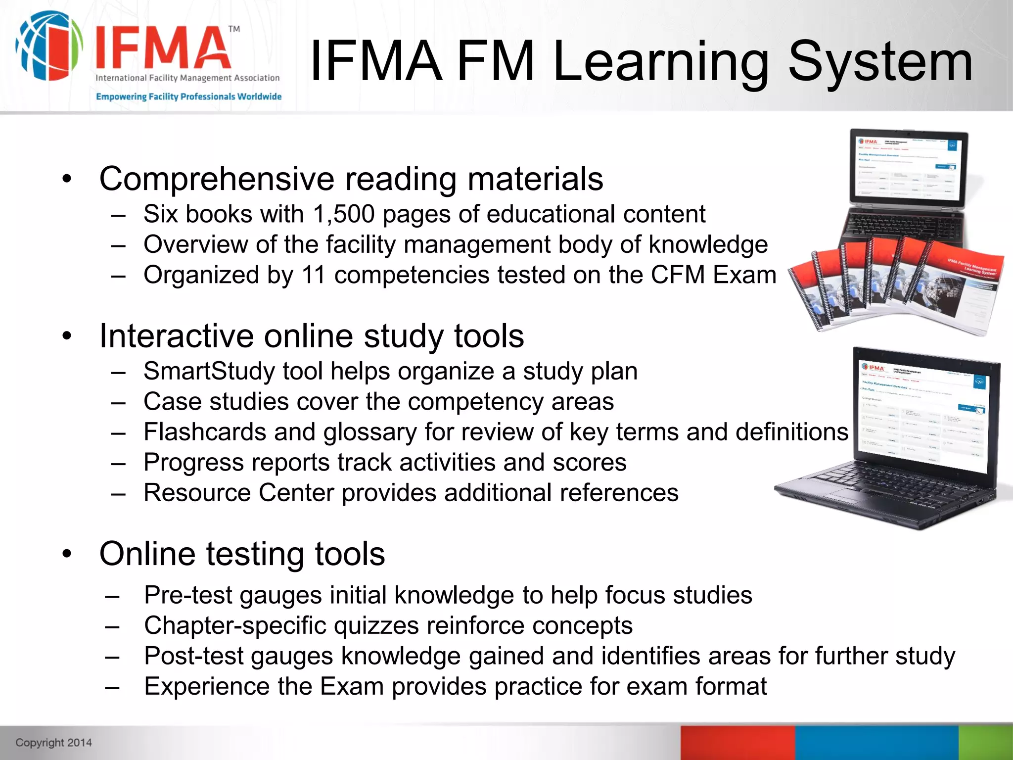 • Comprehensive reading materials
– Six books with 1,500 pages of educational content
– Overview of the facility management body of knowledge
– Organized by 11 competencies tested on the CFM Exam
• Interactive online study tools
– SmartStudy tool helps organize a study plan
– Case studies cover the competency areas
– Flashcards and glossary for review of key terms and definitions
– Progress reports track activities and scores
– Resource Center provides additional references
• Online testing tools
– Pre-test gauges initial knowledge to help focus studies
– Chapter-specific quizzes reinforce concepts
– Post-test gauges knowledge gained and identifies areas for further study
– Experience the Exam provides practice for exam format
IFMA FM Learning System
 