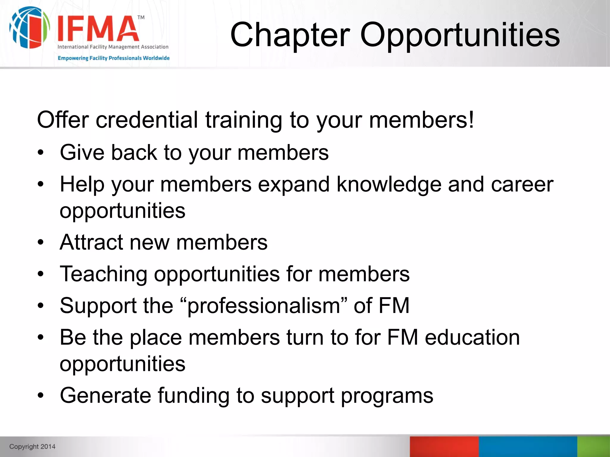 Chapter Opportunities
Offer credential training to your members!
• Give back to your members
• Help your members expand knowledge and career
opportunities
• Attract new members
• Teaching opportunities for members
• Support the “professionalism” of FM
• Be the place members turn to for FM education
opportunities
• Generate funding to support programs
 