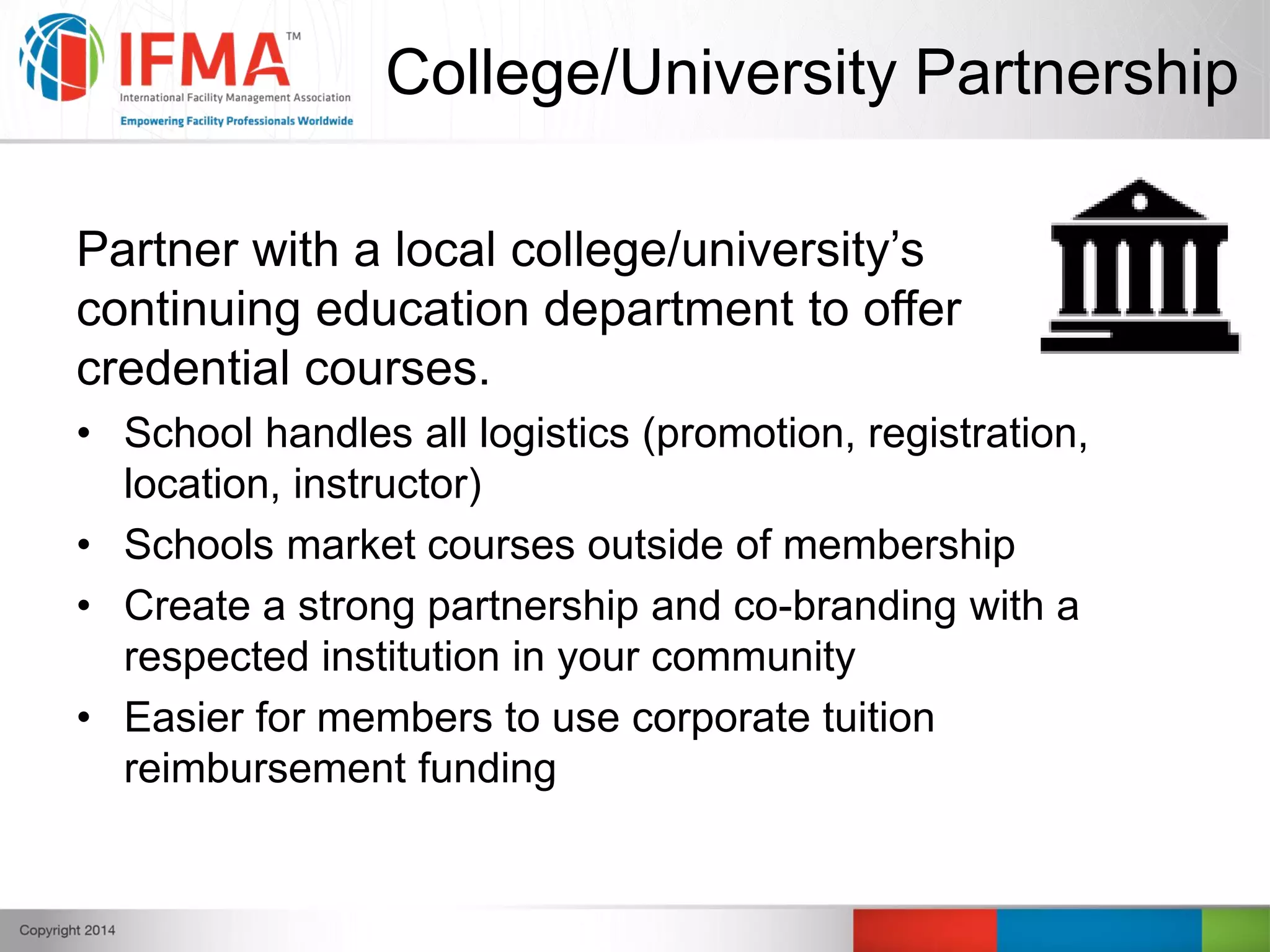 College/University Partnership
Partner with a local college/university’s
continuing education department to offer
credential courses.
• School handles all logistics (promotion, registration,
location, instructor)
• Schools market courses outside of membership
• Create a strong partnership and co-branding with a
respected institution in your community
• Easier for members to use corporate tuition
reimbursement funding
 