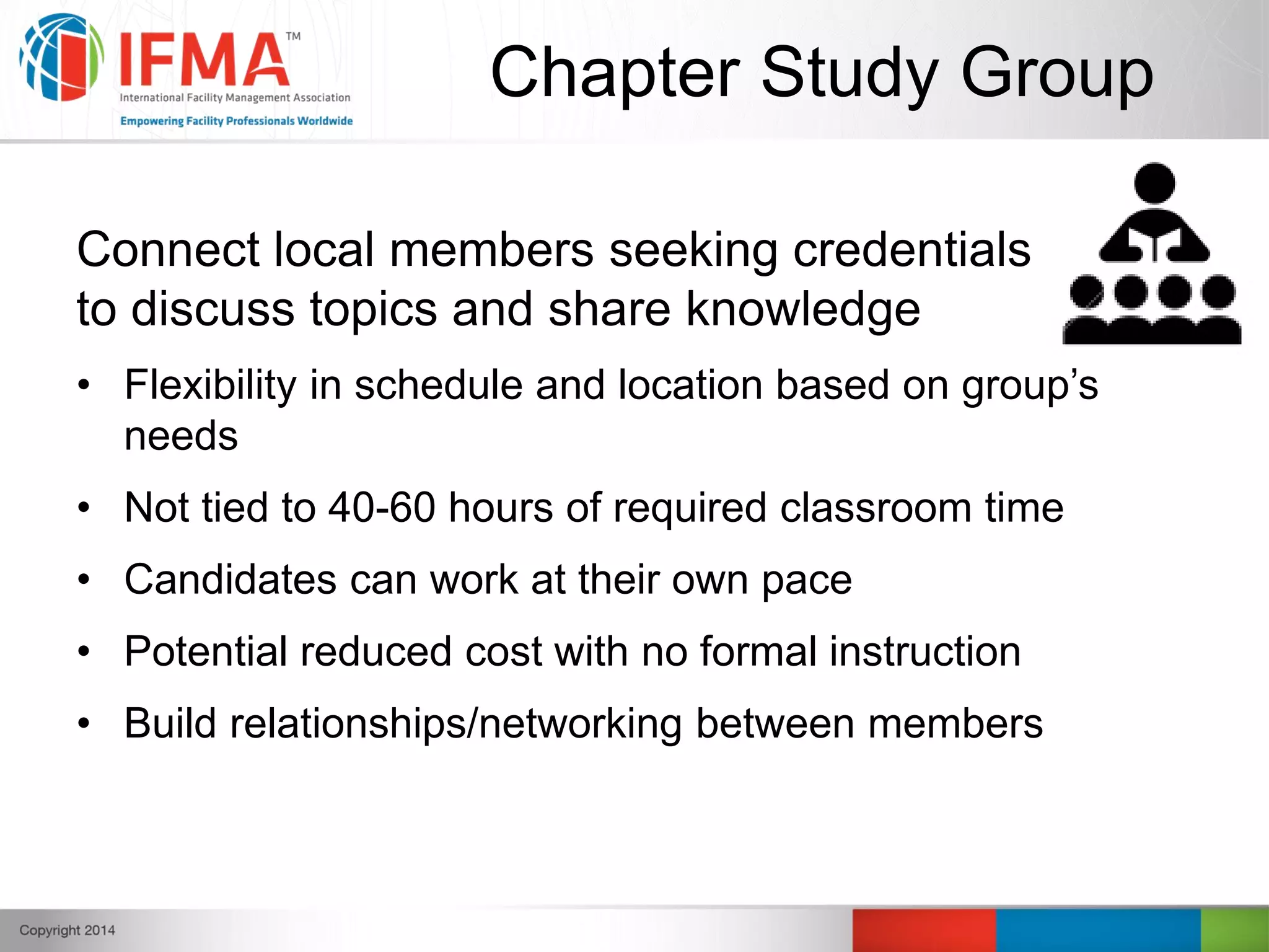 Chapter Study Group
Connect local members seeking credentials
to discuss topics and share knowledge
• Flexibility in schedule and location based on group’s
needs
• Not tied to 40-60 hours of required classroom time
• Candidates can work at their own pace
• Potential reduced cost with no formal instruction
• Build relationships/networking between members
 