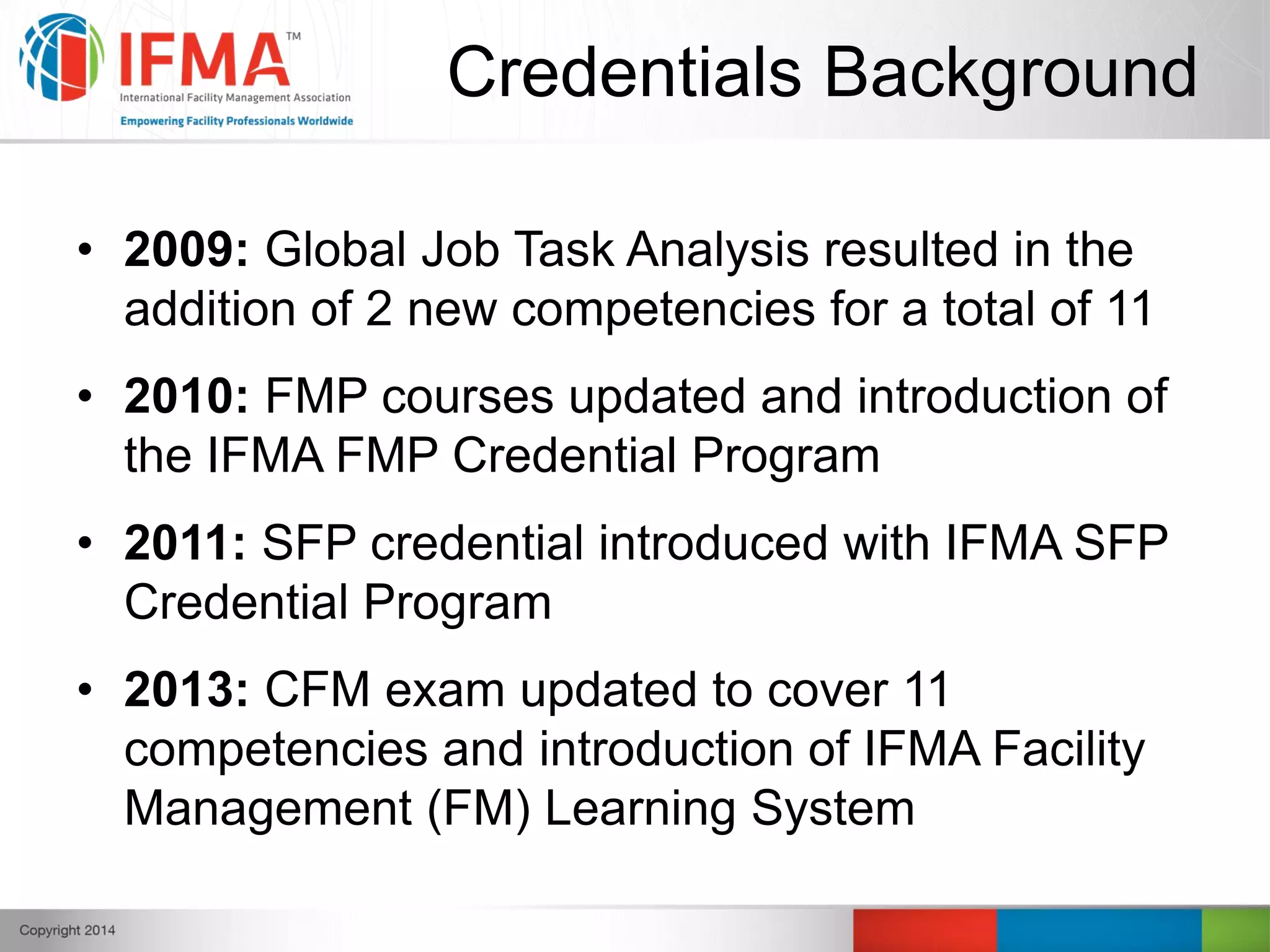 Credentials Background
• 2009: Global Job Task Analysis resulted in the
addition of 2 new competencies for a total of 11
• 2010: FMP courses updated and introduction of
the IFMA FMP Credential Program
• 2011: SFP credential introduced with IFMA SFP
Credential Program
• 2013: CFM exam updated to cover 11
competencies and introduction of IFMA Facility
Management (FM) Learning System
 