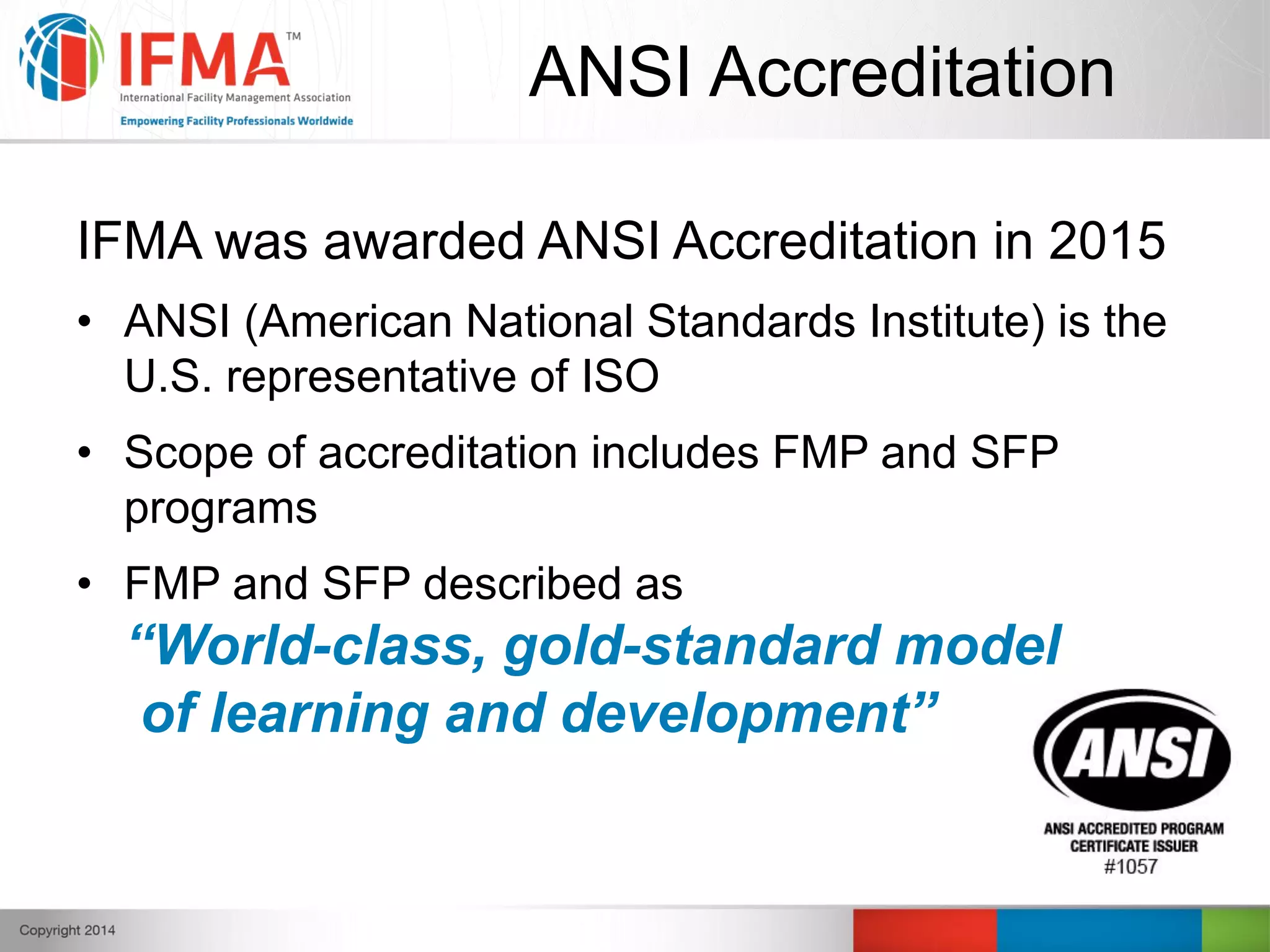 ANSI Accreditation
IFMA was awarded ANSI Accreditation in 2015
• ANSI (American National Standards Institute) is the
U.S. representative of ISO
• Scope of accreditation includes FMP and SFP
programs
• FMP and SFP described as
“World-class, gold-standard model
of learning and development”
 