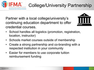College/University Partnership
Partner with a local college/university’s
continuing education department to offer
credential courses.
• School handles all logistics (promotion, registration,
location, instructor)
• Schools market courses outside of membership
• Create a strong partnership and co-branding with a
respected institution in your community
• Easier for members to use corporate tuition
reimbursement funding
 