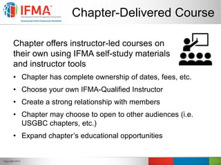 Chapter-Delivered Course
Chapter offers instructor-led courses on
their own using IFMA self-study materials
and instructor tools
• Chapter has complete ownership of dates, fees, etc.
• Choose your own IFMA-Qualified Instructor
• Create a strong relationship with members
• Chapter may choose to open to other audiences (i.e.
USGBC chapters, etc.)
• Expand chapter’s educational opportunities
 