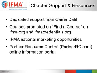 Chapter Support & Resources
• Dedicated support from Carrie Dahl
• Courses promoted on “Find a Course” on
ifma.org and ifmacredentials.org
• IFMA national marketing opportunities
• Partner Resource Central (PartnerRC.com)
online information portal
 