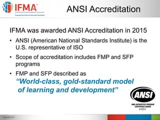ANSI Accreditation
IFMA was awarded ANSI Accreditation in 2015
• ANSI (American National Standards Institute) is the
U.S. representative of ISO
• Scope of accreditation includes FMP and SFP
programs
• FMP and SFP described as
“World-class, gold-standard model
of learning and development”
 