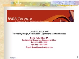LIFE CYCLE COSTING
   For Facility Design, Construction , Operations and Maintenance

                       David Katz, MBA, BA
              Sustainable Resources Management Inc.
                        Tel: 416 - 493 - 9232
                        Fax: 416 - 493- 5366
                  Email: dkatz@sustainable.on.ca




5/14/2010                                                           1
 