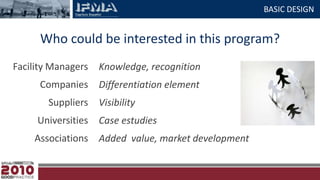 BASIC DESIGNWho could be interested in this program?Facility ManagersCompaniesSuppliersUniversitiesAssociationsKnowledge, recognitionDifferentiation elementVisibilityCase estudiesAdded  value, market development