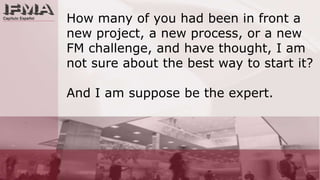 How many of you had been in front a new project, a new process, or a new FM challenge, and have thought, I am not sure about the best way to start it? And I am suppose be the expert.