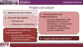 WORKING PROCESSProject structure1.- Registering information3.- Development and implementation:Planning, Regulations, Risk Management, Customer Orientation, Communication, Change Management, Innovation, Sustainability, Quality, Integration.2.- General description:Starting pointAchievement of objectives4.- Conclusions, results and recommendations: ROI, Key Success Factors, Lessons learned, Conclusions and Recommendations.5.- Supporting documentation