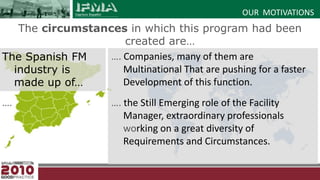OUR  MOTIVATIONSThe circumstances in which this program had been created are…The Spanish FM industry is made up of… ….…. Companies, many of them are Multinational That are pushing for a faster Development of this function.…. the Still Emerging role of the Facility Manager, extraordinary professionals working on a great diversity of Requirements and Circumstances.