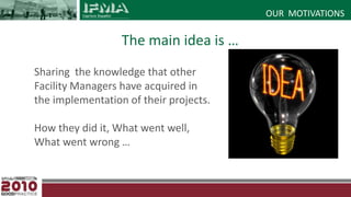 OUR  MOTIVATIONSThe main idea is …	Sharing  the knowledge that other Facility Managers have acquired in the implementation of their projects.How they did it, What went well, What went wrong …