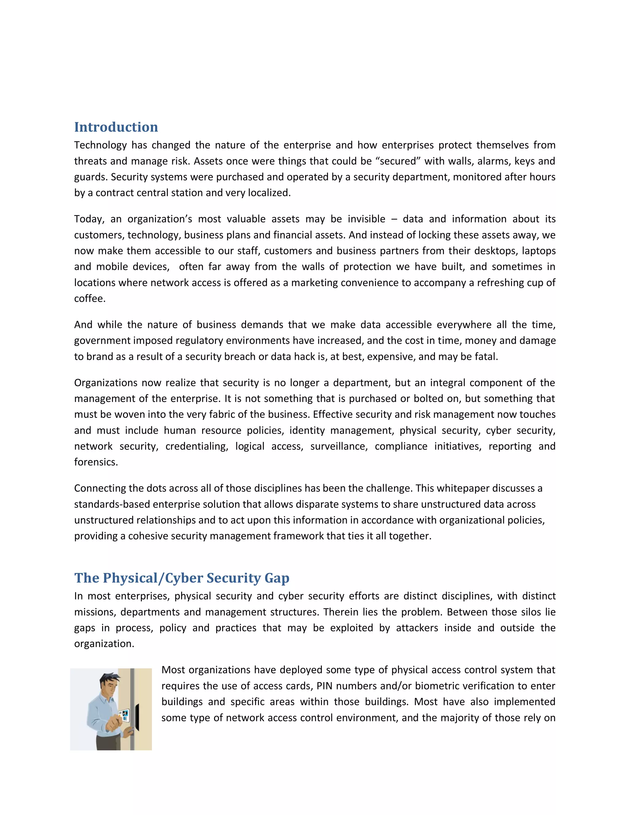 Introduction
Technology has changed the nature of the enterprise and how enterprises protect themselves from
threats and manage risk. Assets once were things that could be “secured” with walls, alarms, keys and
guards. Security systems were purchased and operated by a security department, monitored after hours
by a contract central station and very localized.

Today, an organization’s most valuable assets may be invisible – data and information about its
customers, technology, business plans and financial assets. And instead of locking these assets away, we
now make them accessible to our staff, customers and business partners from their desktops, laptops
and mobile devices, often far away from the walls of protection we have built, and sometimes in
locations where network access is offered as a marketing convenience to accompany a refreshing cup of
coffee.

And while the nature of business demands that we make data accessible everywhere all the time,
government imposed regulatory environments have increased, and the cost in time, money and damage
to brand as a result of a security breach or data hack is, at best, expensive, and may be fatal.

Organizations now realize that security is no longer a department, but an integral component of the
management of the enterprise. It is not something that is purchased or bolted on, but something that
must be woven into the very fabric of the business. Effective security and risk management now touches
and must include human resource policies, identity management, physical security, cyber security,
network security, credentialing, logical access, surveillance, compliance initiatives, reporting and
forensics.

Connecting the dots across all of those disciplines has been the challenge. This whitepaper discusses a
standards-based enterprise solution that allows disparate systems to share unstructured data across
unstructured relationships and to act upon this information in accordance with organizational policies,
providing a cohesive security management framework that ties it all together.


The Physical/Cyber Security Gap
In most enterprises, physical security and cyber security efforts are distinct disciplines, with distinct
missions, departments and management structures. Therein lies the problem. Between those silos lie
gaps in process, policy and practices that may be exploited by attackers inside and outside the
organization.

                   Most organizations have deployed some type of physical access control system that
                   requires the use of access cards, PIN numbers and/or biometric verification to enter
                   buildings and specific areas within those buildings. Most have also implemented
                   some type of network access control environment, and the majority of those rely on
 