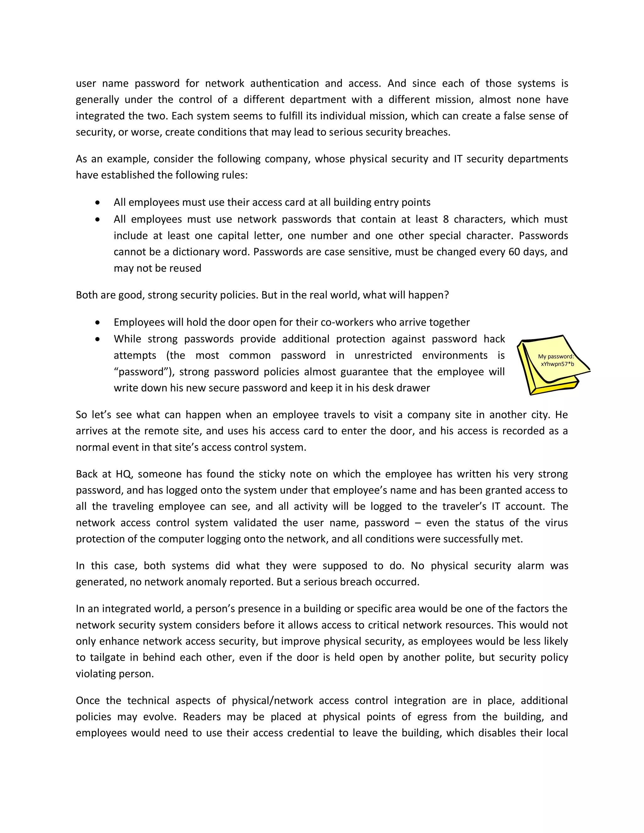user name password for network authentication and access. And since each of those systems is
generally under the control of a different department with a different mission, almost none have
integrated the two. Each system seems to fulfill its individual mission, which can create a false sense of
security, or worse, create conditions that may lead to serious security breaches.

As an example, consider the following company, whose physical security and IT security departments
have established the following rules:

       All employees must use their access card at all building entry points
       All employees must use network passwords that contain at least 8 characters, which must
        include at least one capital letter, one number and one other special character. Passwords
        cannot be a dictionary word. Passwords are case sensitive, must be changed every 60 days, and
        may not be reused

Both are good, strong security policies. But in the real world, what will happen?

       Employees will hold the door open for their co-workers who arrive together
       While strong passwords provide additional protection against password hack
        attempts (the most common password in unrestricted environments is                         My password:
                                                                                                    xYhwpn57*b
        “password”), strong password policies almost guarantee that the employee will
        write down his new secure password and keep it in his desk drawer

So let’s see what can happen when an employee travels to visit a company site in another city. He
arrives at the remote site, and uses his access card to enter the door, and his access is recorded as a
normal event in that site’s access control system.

Back at HQ, someone has found the sticky note on which the employee has written his very strong
password, and has logged onto the system under that employee’s name and has been granted access to
all the traveling employee can see, and all activity will be logged to the traveler’s IT account. The
network access control system validated the user name, password – even the status of the virus
protection of the computer logging onto the network, and all conditions were successfully met.

In this case, both systems did what they were supposed to do. No physical security alarm was
generated, no network anomaly reported. But a serious breach occurred.

In an integrated world, a person’s presence in a building or specific area would be one of the factors the
network security system considers before it allows access to critical network resources. This would not
only enhance network access security, but improve physical security, as employees would be less likely
to tailgate in behind each other, even if the door is held open by another polite, but security policy
violating person.

Once the technical aspects of physical/network access control integration are in place, additional
policies may evolve. Readers may be placed at physical points of egress from the building, and
employees would need to use their access credential to leave the building, which disables their local
 