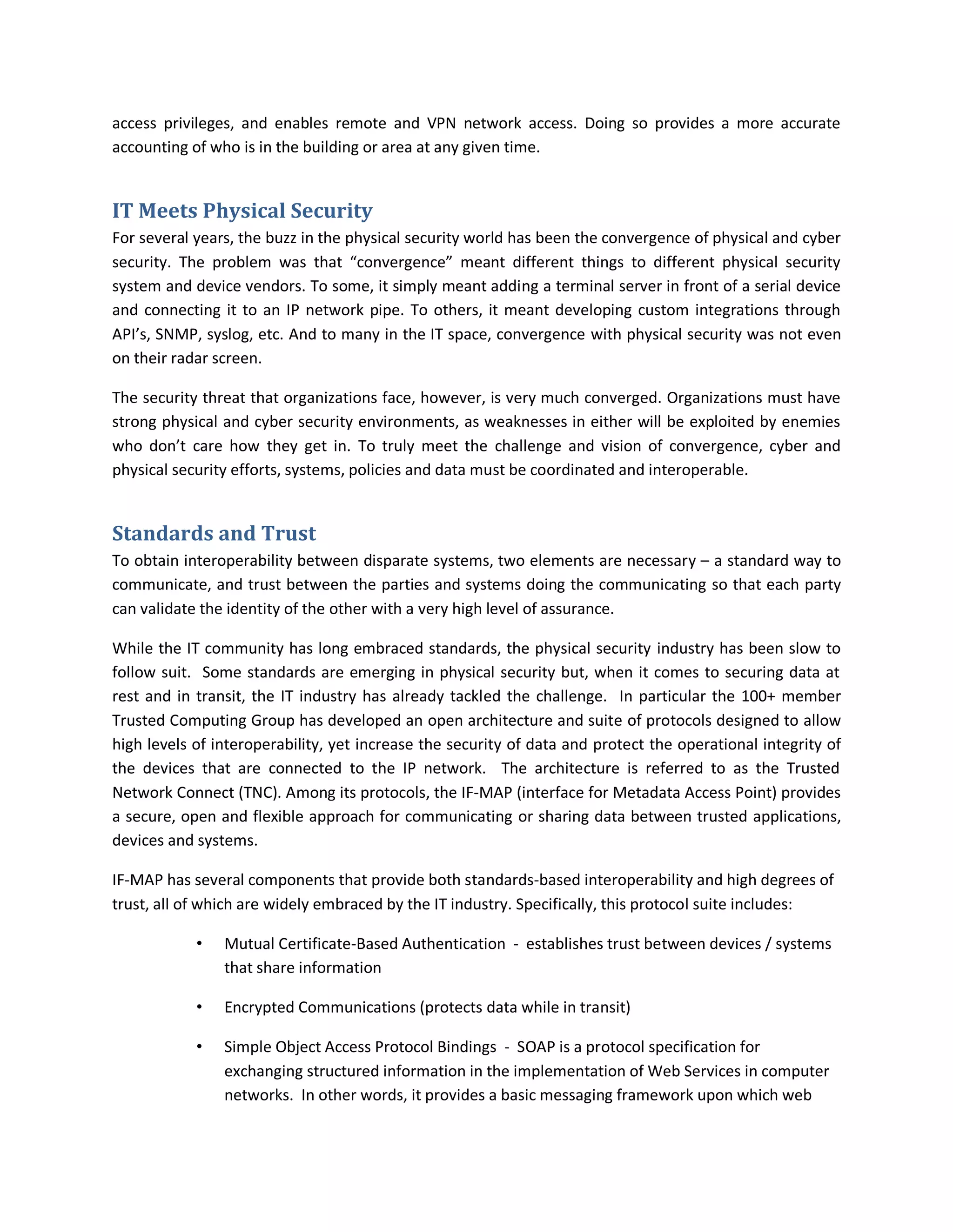 access privileges, and enables remote and VPN network access. Doing so provides a more accurate
accounting of who is in the building or area at any given time.


IT Meets Physical Security
For several years, the buzz in the physical security world has been the convergence of physical and cyber
security. The problem was that “convergence” meant different things to different physical security
system and device vendors. To some, it simply meant adding a terminal server in front of a serial device
and connecting it to an IP network pipe. To others, it meant developing custom integrations through
API’s, SNMP, syslog, etc. And to many in the IT space, convergence with physical security was not even
on their radar screen.

The security threat that organizations face, however, is very much converged. Organizations must have
strong physical and cyber security environments, as weaknesses in either will be exploited by enemies
who don’t care how they get in. To truly meet the challenge and vision of convergence, cyber and
physical security efforts, systems, policies and data must be coordinated and interoperable.


Standards and Trust
To obtain interoperability between disparate systems, two elements are necessary – a standard way to
communicate, and trust between the parties and systems doing the communicating so that each party
can validate the identity of the other with a very high level of assurance.

While the IT community has long embraced standards, the physical security industry has been slow to
follow suit. Some standards are emerging in physical security but, when it comes to securing data at
rest and in transit, the IT industry has already tackled the challenge. In particular the 100+ member
Trusted Computing Group has developed an open architecture and suite of protocols designed to allow
high levels of interoperability, yet increase the security of data and protect the operational integrity of
the devices that are connected to the IP network. The architecture is referred to as the Trusted
Network Connect (TNC). Among its protocols, the IF-MAP (interface for Metadata Access Point) provides
a secure, open and flexible approach for communicating or sharing data between trusted applications,
devices and systems.

IF-MAP has several components that provide both standards-based interoperability and high degrees of
trust, all of which are widely embraced by the IT industry. Specifically, this protocol suite includes:

            •   Mutual Certificate-Based Authentication - establishes trust between devices / systems
                that share information

            •   Encrypted Communications (protects data while in transit)

            •   Simple Object Access Protocol Bindings - SOAP is a protocol specification for
                exchanging structured information in the implementation of Web Services in computer
                networks. In other words, it provides a basic messaging framework upon which web
 