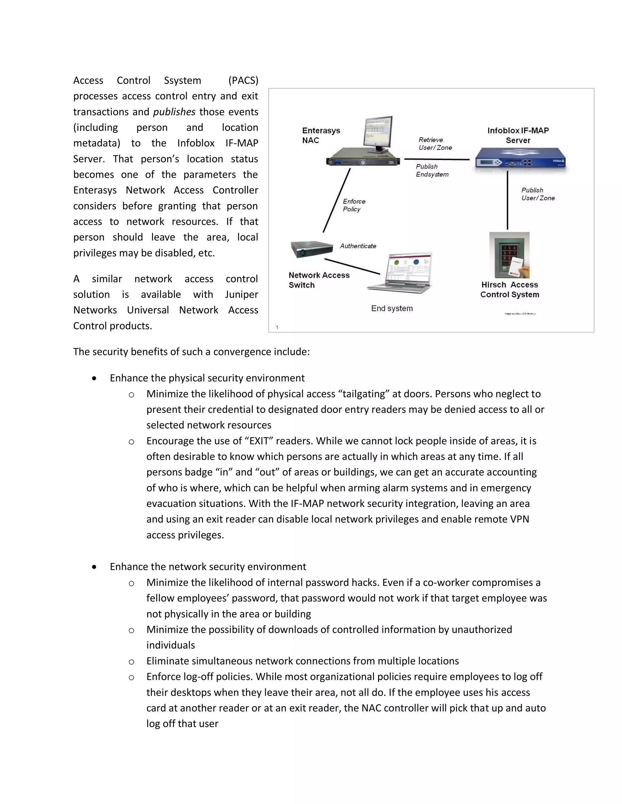 Access Control Ssystem             (PACS)
processes access control entry and exit
transactions and publishes those events
(including    person     and     location
metadata) to the Infoblox IF-MAP
Server. That person’s location status
becomes one of the parameters the
Enterasys Network Access Controller
considers before granting that person
access to network resources. If that
person should leave the area, local
privileges may be disabled, etc.

A similar network access control
solution is available with Juniper
Networks Universal Network Access
Control products.

The security benefits of such a convergence include:

       Enhance the physical security environment
           o Minimize the likelihood of physical access “tailgating” at doors. Persons who neglect to
               present their credential to designated door entry readers may be denied access to all or
               selected network resources
           o Encourage the use of “EXIT” readers. While we cannot lock people inside of areas, it is
               often desirable to know which persons are actually in which areas at any time. If all
               persons badge “in” and “out” of areas or buildings, we can get an accurate accounting
               of who is where, which can be helpful when arming alarm systems and in emergency
               evacuation situations. With the IF-MAP network security integration, leaving an area
               and using an exit reader can disable local network privileges and enable remote VPN
               access privileges.

       Enhance the network security environment
           o Minimize the likelihood of internal password hacks. Even if a co-worker compromises a
               fellow employees’ password, that password would not work if that target employee was
               not physically in the area or building
           o Minimize the possibility of downloads of controlled information by unauthorized
               individuals
           o Eliminate simultaneous network connections from multiple locations
           o Enforce log-off policies. While most organizational policies require employees to log off
               their desktops when they leave their area, not all do. If the employee uses his access
               card at another reader or at an exit reader, the NAC controller will pick that up and auto
               log off that user
 