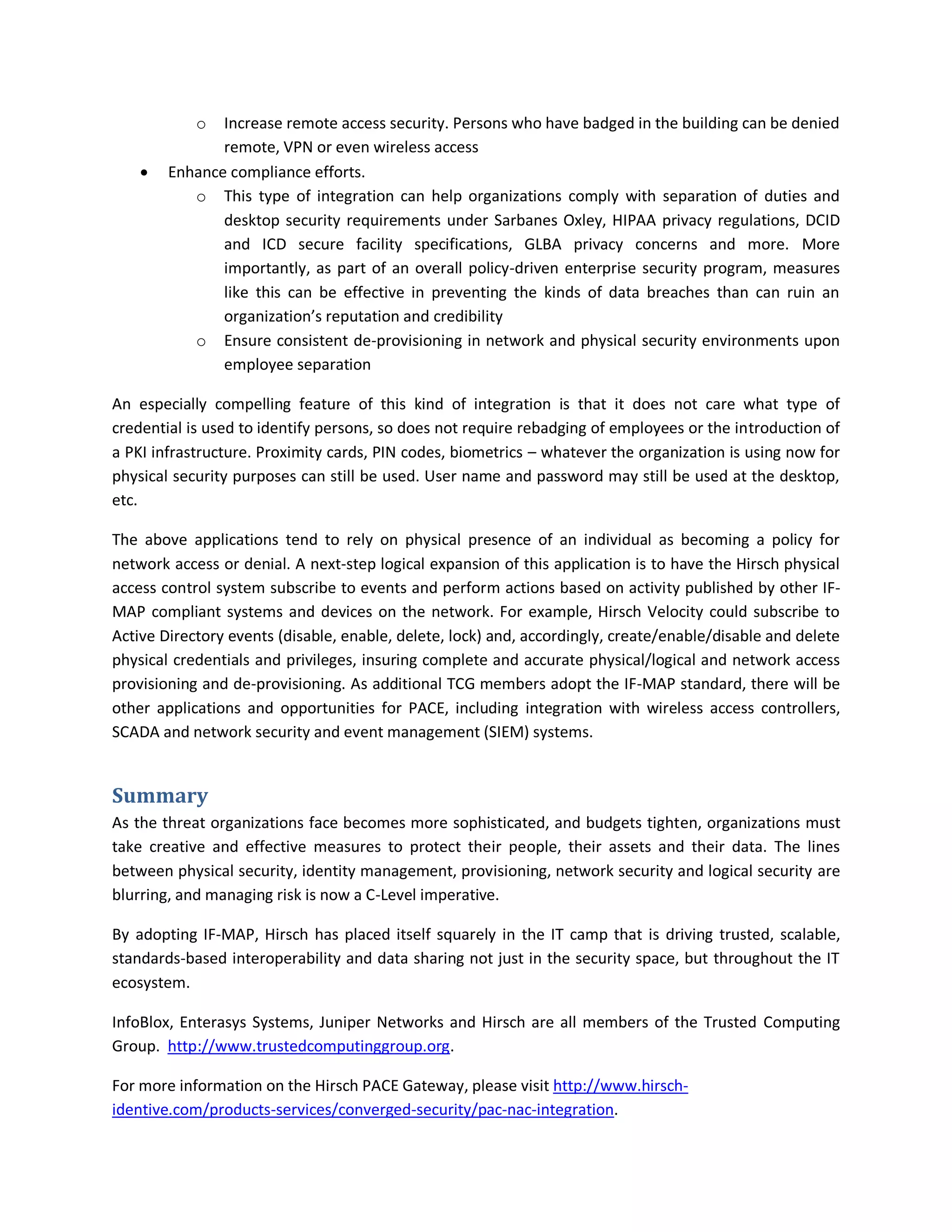 o  Increase remote access security. Persons who have badged in the building can be denied
               remote, VPN or even wireless access
       Enhance compliance efforts.
           o This type of integration can help organizations comply with separation of duties and
               desktop security requirements under Sarbanes Oxley, HIPAA privacy regulations, DCID
               and ICD secure facility specifications, GLBA privacy concerns and more. More
               importantly, as part of an overall policy-driven enterprise security program, measures
               like this can be effective in preventing the kinds of data breaches than can ruin an
               organization’s reputation and credibility
           o Ensure consistent de-provisioning in network and physical security environments upon
               employee separation

An especially compelling feature of this kind of integration is that it does not care what type of
credential is used to identify persons, so does not require rebadging of employees or the introduction of
a PKI infrastructure. Proximity cards, PIN codes, biometrics – whatever the organization is using now for
physical security purposes can still be used. User name and password may still be used at the desktop,
etc.

The above applications tend to rely on physical presence of an individual as becoming a policy for
network access or denial. A next-step logical expansion of this application is to have the Hirsch physical
access control system subscribe to events and perform actions based on activity published by other IF-
MAP compliant systems and devices on the network. For example, Hirsch Velocity could subscribe to
Active Directory events (disable, enable, delete, lock) and, accordingly, create/enable/disable and delete
physical credentials and privileges, insuring complete and accurate physical/logical and network access
provisioning and de-provisioning. As additional TCG members adopt the IF-MAP standard, there will be
other applications and opportunities for PACE, including integration with wireless access controllers,
SCADA and network security and event management (SIEM) systems.


Summary
As the threat organizations face becomes more sophisticated, and budgets tighten, organizations must
take creative and effective measures to protect their people, their assets and their data. The lines
between physical security, identity management, provisioning, network security and logical security are
blurring, and managing risk is now a C-Level imperative.

By adopting IF-MAP, Hirsch has placed itself squarely in the IT camp that is driving trusted, scalable,
standards-based interoperability and data sharing not just in the security space, but throughout the IT
ecosystem.

InfoBlox, Enterasys Systems, Juniper Networks and Hirsch are all members of the Trusted Computing
Group. http://www.trustedcomputinggroup.org.

For more information on the Hirsch PACE Gateway, please visit http://www.hirsch-
identive.com/products-services/converged-security/pac-nac-integration.
 