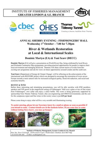 INSTITUTE OF FISHERIES MANAGEMENT 
GREATER LONDON & S.E. BRANCH 
ANNUAL SHERRY EVENING - FISHMONGERS’ HALL 
Wednesday 1st October – 7.00 for 7.30pm 
River & Wetlands Restoration 
at Local & International Scales 
Dominic Martyn (EA) & Toni Scarr (DECC) 
Dominic Martyn (EA) will give a presentation on World Rivers Day, being celebrated by local Rivers 
and Wetlands Community Days programme, providing practical opportunities for people to improve their 
local environment and managing flood risk. Dominic will share current stories of events from this 
exciting new programme and ask for views on future opportunities around London and the south east. 
Toni Scarr (Department of Energy & Climate Change) will be reflecting on the achievements of the 
international scale RESTORE project which was designed to encourage the restoration of rivers across 
Europe towards a more natural state for increased ecological quality, flood risk reduction, and social and 
economic benefits. 
BUFFET & WINE 
Before these interesting and stimulating presentations, you will be able socialise with IFM members, 
speakers and VIP guests in the magnificent setting of Fishmongers’ Hall over a glass or two of fine wines 
from Fishmongers’ own cellar and enjoy a select buffet. The event is being generously supported by 
sponsorship from Thames Tideway Tunnel, cbec eco-engineering and OHES Environmental, and the cost 
for this sumptuous repast and fine wines in this iconic venue is just £15 per head. 
Please come along to enjoy what will be a very sociable and illuminating evening. 
To assist catering, please let our Secretary know by e-mail or phone as soon as possible if 
you intend to come. Contact details are in the footnote below. If you come late or come 
without letting Steve know, you may go hungry! 
Institute of Fisheries Management, Greater London & S.E. Branch 
Hon. Sec. Steve Colclough 20 Brownelow Copse, Walderslade, Chatham, Kent ME5 9JQ. 
Tel:01634 686 460 E-Mail: srcifm@gmail.com 
 