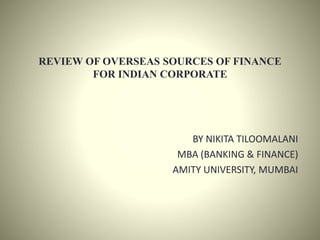 REVIEW OF OVERSEAS SOURCES OF FINANCE
FOR INDIAN CORPORATE
BY NIKITA TILOOMALANI
MBA (BANKING & FINANCE)
AMITY UNIVERSITY, MUMBAI
 