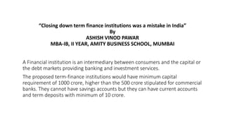 “Closing down term finance institutions was a mistake in India”
By
ASHISH VINOD PAWAR
MBA-IB, II YEAR, AMITY BUSINESS SCHOOL, MUMBAI
A Financial institution is an intermediary between consumers and the capital or
the debt markets providing banking and investment services.
The proposed term-finance institutions would have minimum capital
requirement of 1000 crore, higher than the 500 crore stipulated for commercial
banks. They cannot have savings accounts but they can have current accounts
and term deposits with minimum of 10 crore.
 