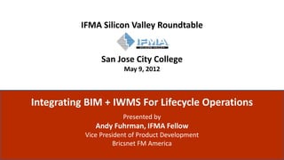 IFMA Silicon Valley Roundtable


                                            San Jose City College
                                                   May 9, 2012



          Integrating BIM + IWMS For Lifecycle Operations
                                                   Presented by
                                          Andy Fuhrman, IFMA Fellow
                                       Vice President of Product Development
                                                Bricsnet FM America
ALL RIGHTS RESERVED © BRICSNET 2011
 
