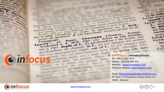 www.ifmresearch.com 8
Ralf Matthaes | Managing Director
Tel: +84-8 2262-7627
Mobile: +84-903-949-531
Website: www.ifmresearch.com
ifmpanel website: www.ifmpanel.com
Email: Ralf.matthaes@infocusmekong.com
4th Floor, 21 Phung Khac Khoan Street, D.1
HCMC, Vietnam
 