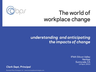 The world of
                                                              workplace change


                                        understanding and anticipating
                                                 the impacts of change


                                                                       IFMA Silicon Valley
                                                                                  NetApp
                                                                          Sunnyvale, CA
                                                                              14 April, 2010
Clark Sept, Principal
Business Place Strategies, Inc. www.businessplacestrategies.com
                             ●
 