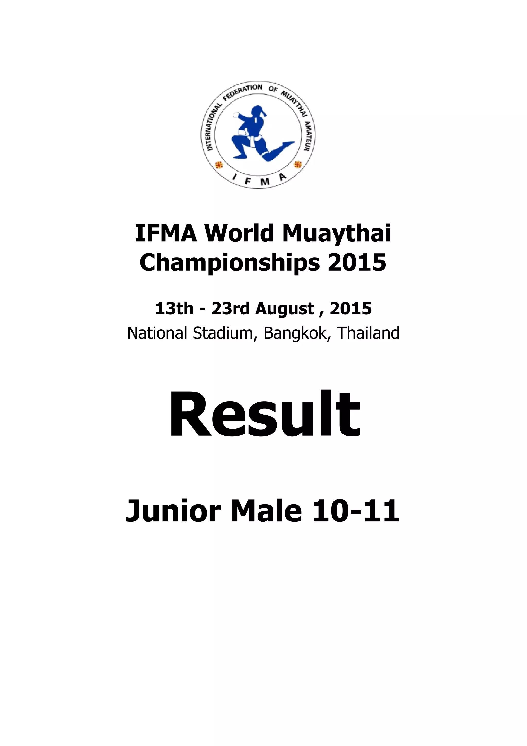 . . . . . . . . . . . . . . . . . . . . . . . . . . . . . . . . . . . . . . . .
. . . . . . . . . . . . . . . . . . . . . . . . . . . . . . . . . . . . . . . .
IFMA World Muaythai
Championships 2015
13th - 23rd August , 2015
National Stadium, Bangkok, Thailand
Result
Junior Male 10-11
 