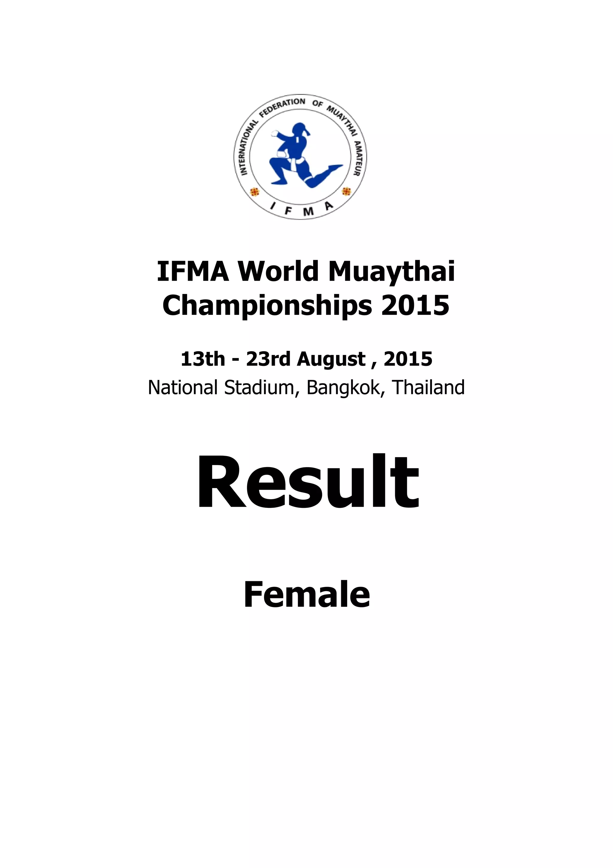 . . . . . . . . . . . . . . . . . . . . . . . . . . . . . . . . . . . . . . . .
. . . . . . . . . . . . . . . . . . . . . . . . . . . . . . . . . . . . . . . .
IFMA World Muaythai
Championships 2015
13th - 23rd August , 2015
National Stadium, Bangkok, Thailand
Result
Female
 
