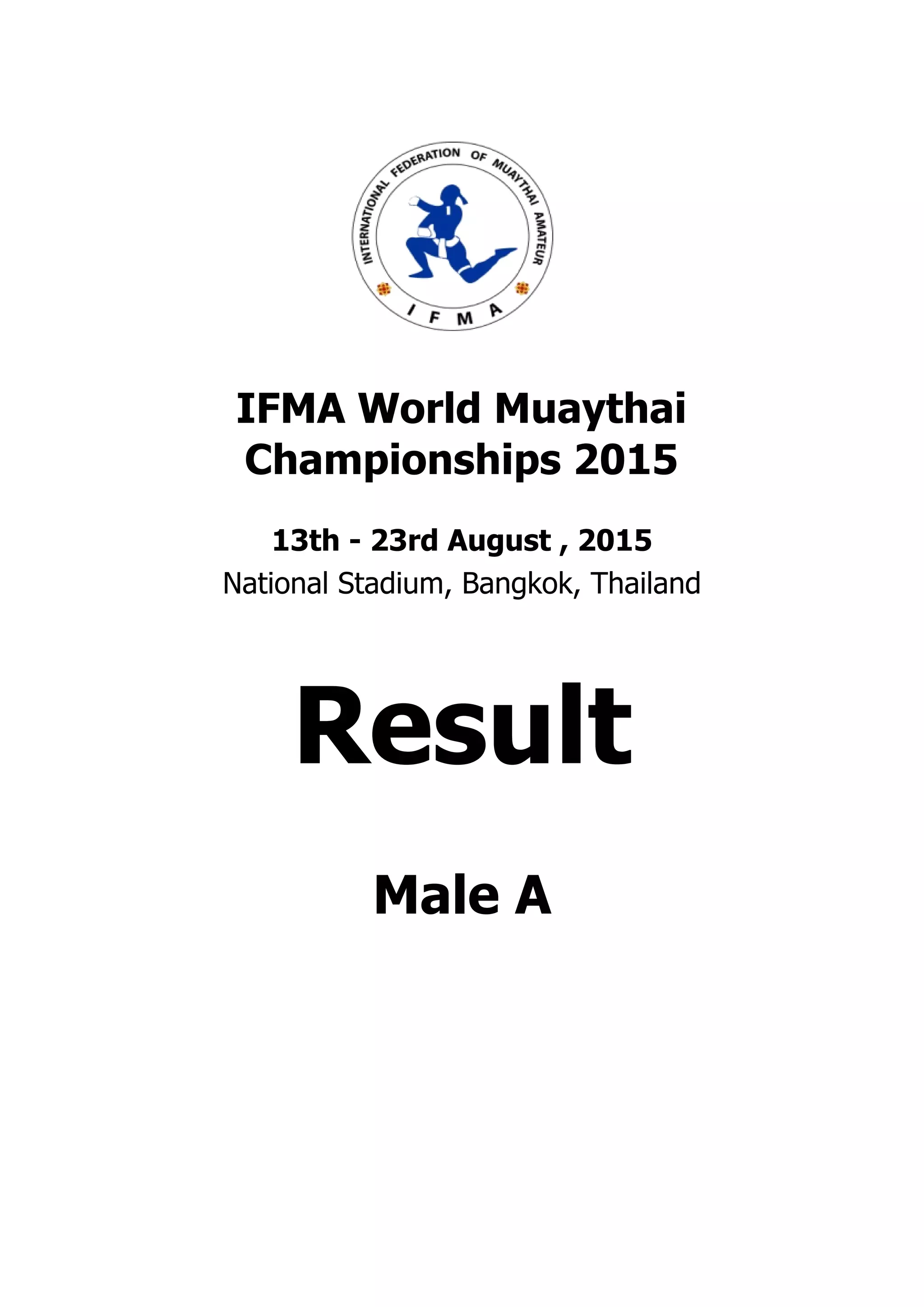 . . . . . . . . . . . . . . . . . . . . . . . . . . . . . . . . . . . . . . . .
. . . . . . . . . . . . . . . . . . . . . . . . . . . . . . . . . . . . . . . .
IFMA World Muaythai
Championships 2015
13th - 23rd August , 2015
National Stadium, Bangkok, Thailand
Result
Male A
 