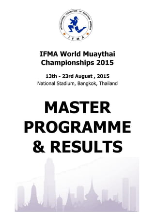 . . . . . . . . . . . . . . . . . . . . . . . . . . . . . . . . . . . . . . . .
. . . . . . . . . . . . . . . . . . . . . . . . . . . . . . . . . . . . . . . .
IFMA World Muaythai
Championships 2015
13th - 23rd August , 2015
National Stadium, Bangkok, Thailand
MASTER
PROGRAMME
& RESULTS
 