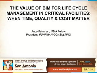 THE VALUE OF BIM FOR LIFE CYCLE
MANAGEMENT IN CRITICAL FACILITIES:
WHEN TIME, QUALITY & COST MATTER

           Andy Fuhrman, IFMA Fellow
       President, FUHRMAN CONSULTING
 