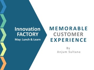 MEMORABLE
CUSTOMER
EXPERIENCE
By
Anjum Sultana
Innovation
FACTORY
May: Lunch & Learn
 