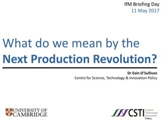 Dr Eoin O’Sullivan
Centre for Science, Technology & Innovation Policy
What do we mean by the
Next Production Revolution?
IfM Briefing Day
11 May 2017
 