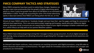 Many FMCG companies have been quick to realize these changes. Nowhere can
this been seen more prominently than the growth of digital advertising spend,
which in a short 5 years has growth from about US $30 Million to an estimated US
$300 Million in 2018. Though only accounting for some 17% of total advertising
spend, it does bare witness that FMCG’s are fishing where the fish are, on-line.
FMCG COMPANY TACTICS AND STRATEGIES
Almost all major FMCG’s advertise on Facebook, Google and even have their own fan pages and blogs for consumers to
add and share experiences. This is one area where proper targeting and knowing exactly who your Millennial digital
native is, becomes crucial, to ensure you are measuring the impact of your digital campaigns to better understand your
R.o.I, which Infocus can help with via our partner Miaozhen systems.
Many FMCG’s have embraced gaming to bring their messages to these young consumers. As all are digital and grew up
with Gaming, many companies are attracting consumers by gamifying their messages to generate brand awareness and
consideration.
As Vietnam’s tech boom continues, many companies are reaching consumer with Digital promotions, using QR codes to
deliver discounts and vouchers to drive business. This again allows for immediate access and reduces cost, as paper and
procedures are minimalized.
 