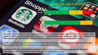 74
51
24
27
2
22
18 - 44
44 plus
LAST ON-LINE PURCHASE
Last month Less frequentlyy Never
The usage of Social media has skyrocketed, from the obvious (Facebook, Google, Zalo, etc) to the new, Instagram, Viber,
Facetime. FMCG’s are placing themselves at the forefront of where Millennials spend most of their time, on-line and via
their smartphones. This allows for continuous brand building in an ever more fragmented media market.
Finally, many FMCG’s have brought technology to the retail environment, where smartphone targeted ad campaigns
tell a consumer where the best deals are and what discounts can be had.
Considering that smart technology has only been in Vietnam for 7 years or so, it is amazing how fast the digital
advertising age has transformed the FMCG landscape and will continue to do so.
 