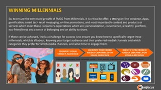 WINNING MILLENNIALS
So, to ensure the continued growth of FMCG from Millennials, it is critical to offer; a strong on-line presence, Apps,
gamification, smart tech retail messaging, on-line promotions, and most importantly content and products or
services which meet these consumers expectations which are; personalization, convenience, a healthy platform,
eco-friendliness and a sense of belonging and an ability to share.
If these can be achieved, the last challenge for success is to ensure you know how to specifically target these
millennials, which is all about; knowing your target audience and their preferred medial channels and which
categories they prefer for which media channels, and what time to engage them.
 