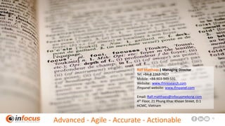 www.ifmresearch.com 13
Ralf Matthaes | Managing Director
Tel: +84-8 2262-7627
Mobile: +84-903-949-531
Website: www.ifmresearch.com
ifmpanel website: www.ifmpanel.com
Email: Ralf.matthaes@infocusmekong.com
4th Floor, 21 Phung Khac Khoan Street, D.1
HCMC, Vietnam
Advanced - Agile - Accurate - Actionable
 